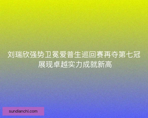 刘瑞欣强势卫冕爱普生巡回赛再夺第七冠 展现卓越实力成就新高