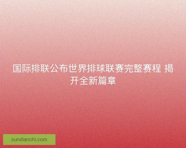 国际排联公布世界排球联赛完整赛程 揭开全新篇章