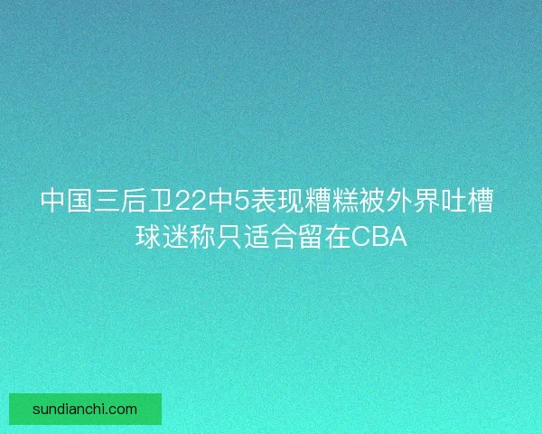 中国三后卫22中5表现糟糕被外界吐槽 球迷称只适合留在CBA