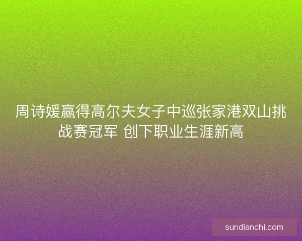 周诗媛赢得高尔夫女子中巡张家港双山挑战赛冠军 创下职业生涯新高